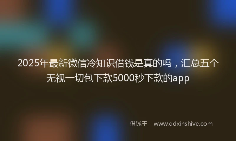 2025年最新微信冷知识借钱是真的吗，汇总五个无视一切包下款5000秒下款的app