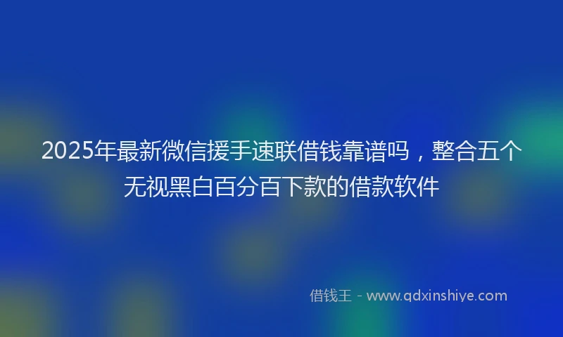 2025年最新微信援手速联借钱靠谱吗，整合五个无视黑白百分百下款的借款软件