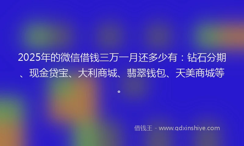 2025年的微信借钱三万一月还多少有：钻石分期、现金贷宝、大利商城、翡翠钱包、天美商城等。