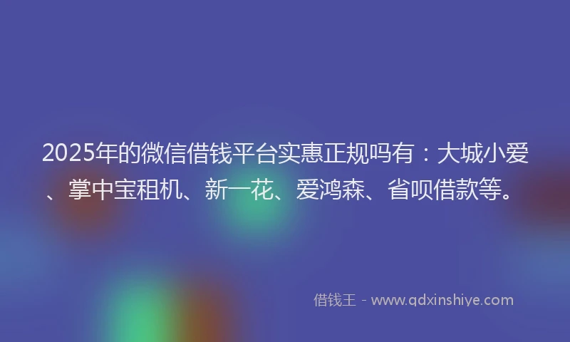 2025年的微信借钱平台实惠正规吗有：大城小爱、掌中宝租机、新一花、爱鸿森、省呗借款等。