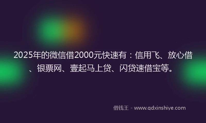 2025年的微信借2000元快速有：信用飞、放心借、银票网、壹起马上贷、闪贷速借宝等。