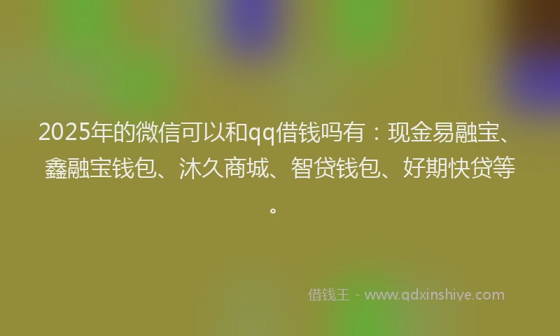 2025年的微信可以和qq借钱吗有：现金易融宝、鑫融宝钱包、沐久商城、智贷钱包、好期快贷等。