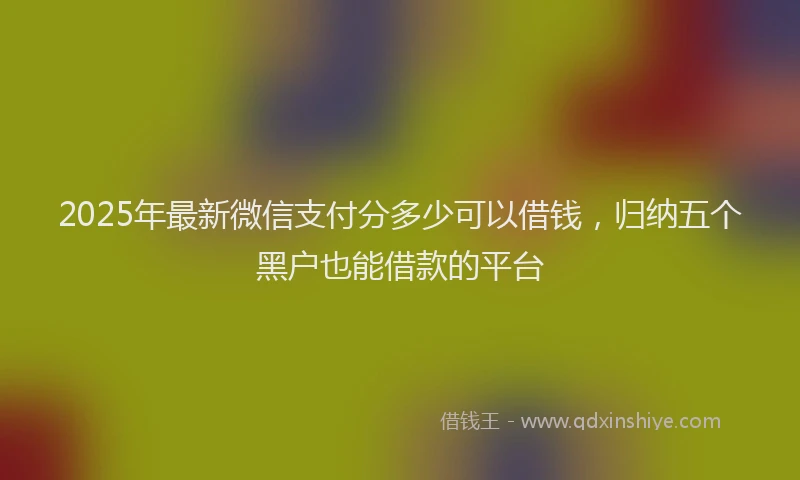 2025年最新微信支付分多少可以借钱，归纳五个黑户也能借款的平台