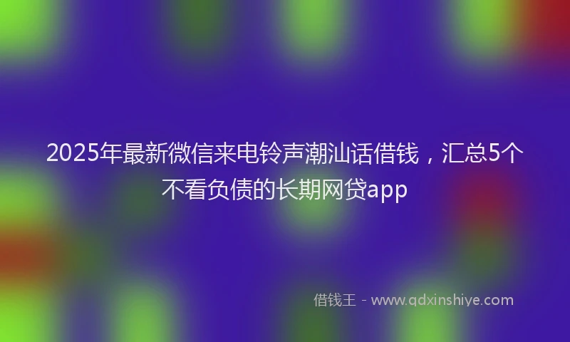 2025年最新微信来电铃声潮汕话借钱，汇总5个不看负债的长期网贷app