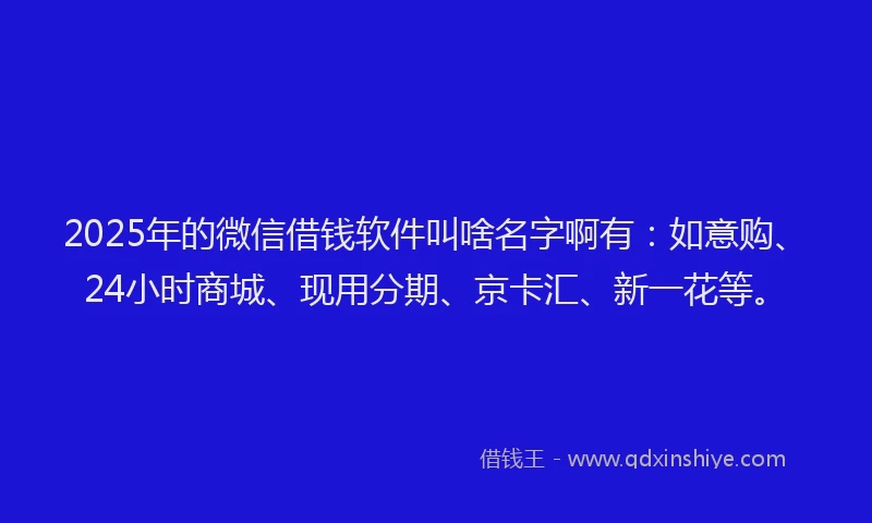 2025年的微信借钱软件叫啥名字啊有：如意购、24小时商城、现用分期、京卡汇、新一花等。