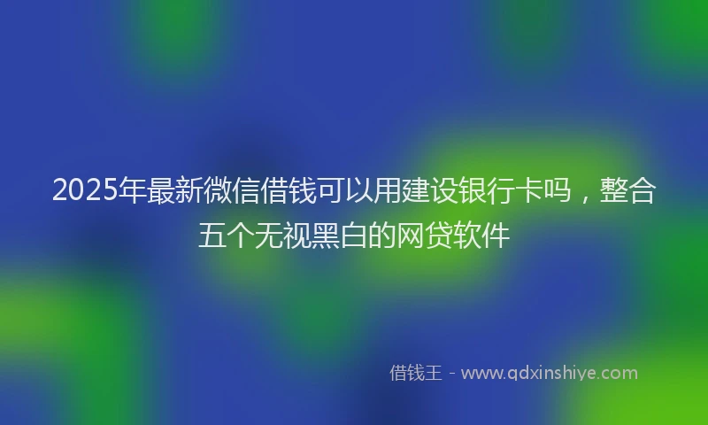 2025年最新微信借钱可以用建设银行卡吗，整合五个无视黑白的网贷软件
