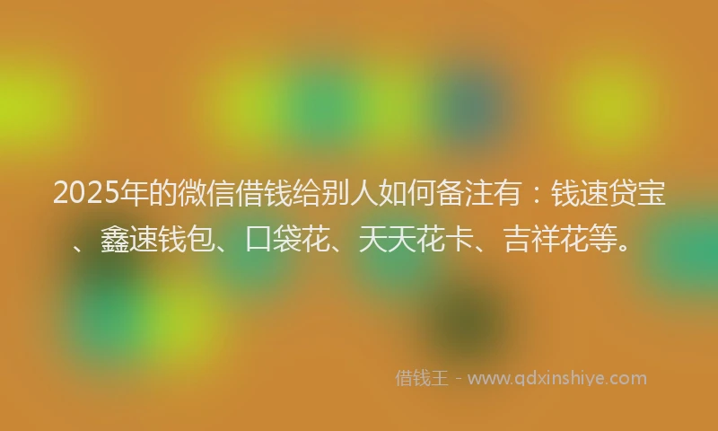 2025年的微信借钱给别人如何备注有：钱速贷宝、鑫速钱包、口袋花、天天花卡、吉祥花等。