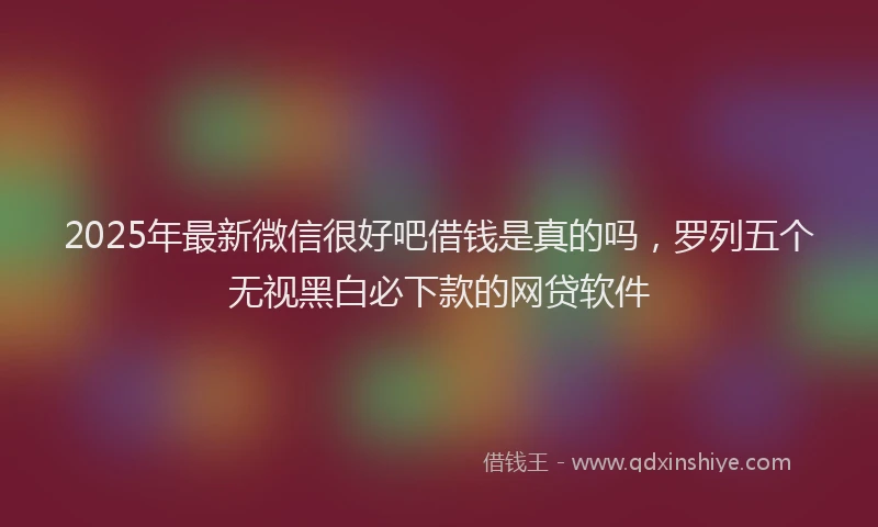 2025年最新微信很好吧借钱是真的吗，罗列五个无视黑白必下款的网贷软件
