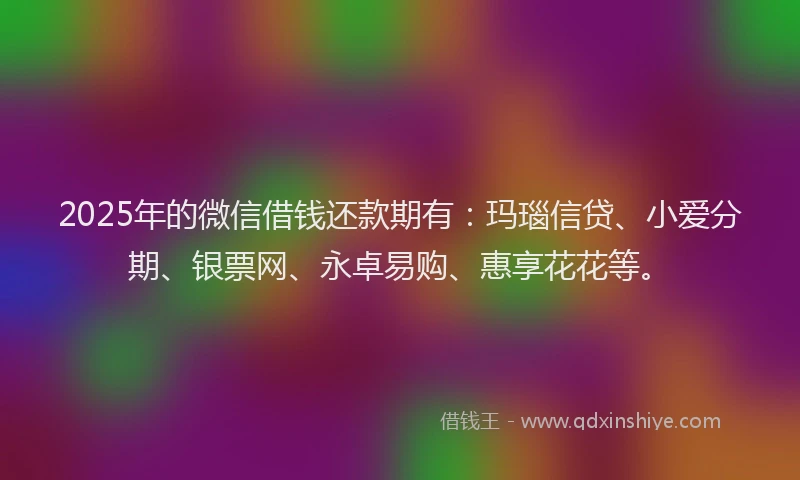 2025年的微信借钱还款期有：玛瑙信贷、小爱分期、银票网、永卓易购、惠享花花等。