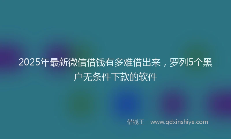 2025年最新微信借钱有多难借出来，罗列5个黑户无条件下款的软件