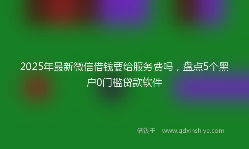 2025年最新微信借钱要给服务费吗，盘点5个黑户0门槛贷款软件