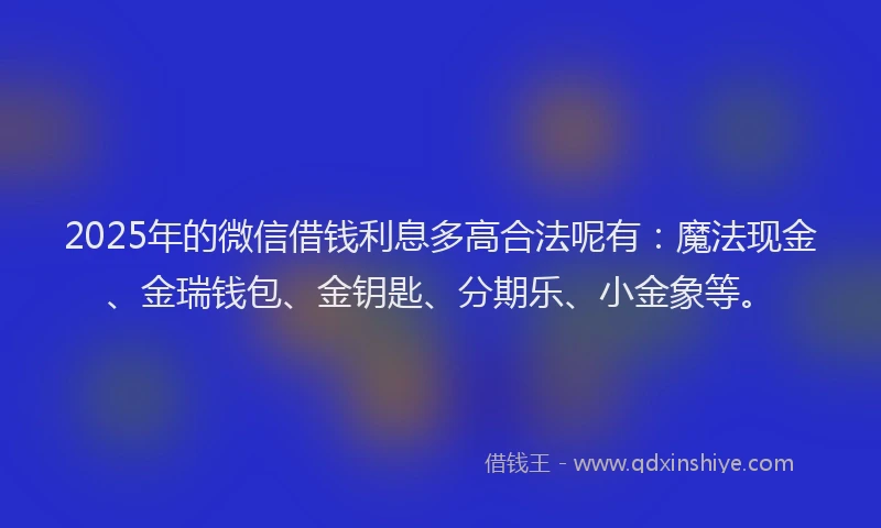 2025年的微信借钱利息多高合法呢有：魔法现金、金瑞钱包、金钥匙、分期乐、小金象等。
