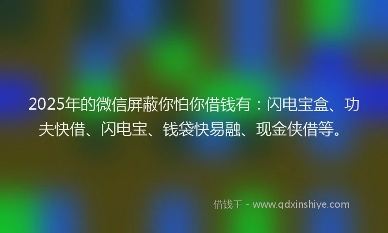 2025年的微信屏蔽你怕你借钱有：闪电宝盒、功夫快借、闪电宝、钱袋快易融、现金侠借等。