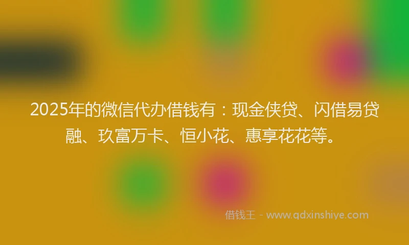 2025年的微信代办借钱有：现金侠贷、闪借易贷融、玖富万卡、恒小花、惠享花花等。