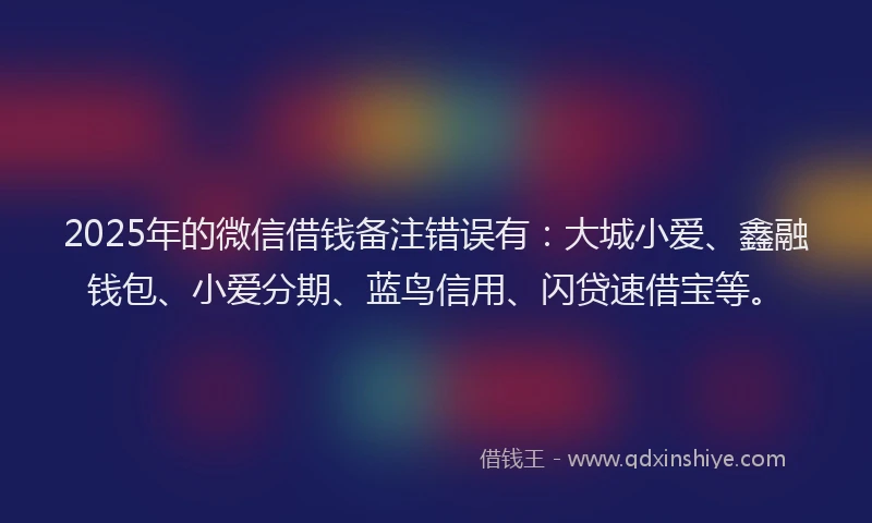 2025年的微信借钱备注错误有：大城小爱、鑫融钱包、小爱分期、蓝鸟信用、闪贷速借宝等。
