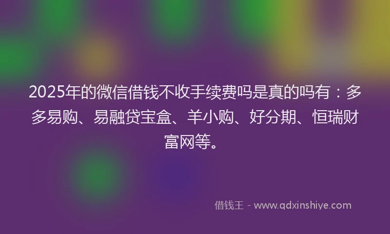 2025年的微信借钱不收手续费吗是真的吗有：多多易购、易融贷宝盒、羊小购、好分期、恒瑞财富网等。