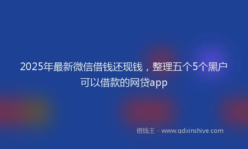 2025年最新微信借钱还现钱，整理五个5个黑户可以借款的网贷app