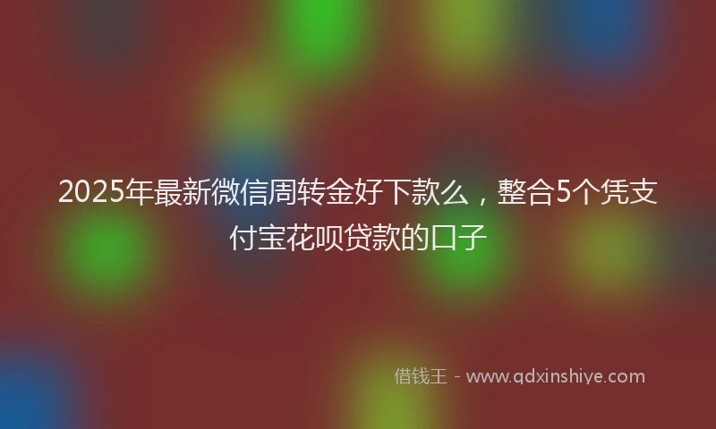 2025年最新微信周转金好下款么，整合5个凭支付宝花呗贷款的口子