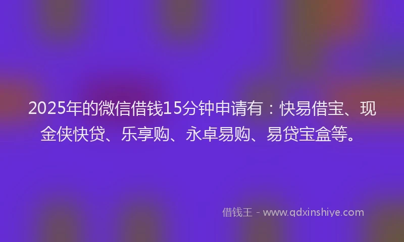 2025年的微信借钱15分钟申请有：快易借宝、现金侠快贷、乐享购、永卓易购、易贷宝盒等。