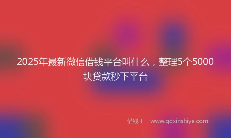 2025年最新微信借钱平台叫什么，整理5个5000块贷款秒下平台
