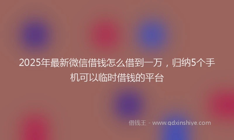 2025年最新微信借钱怎么借到一万，归纳5个手机可以临时借钱的平台