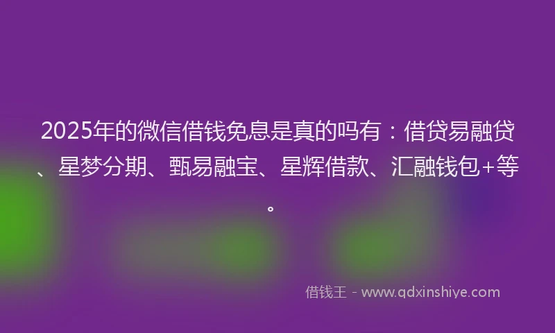 2025年的微信借钱免息是真的吗有：借贷易融贷、星梦分期、甄易融宝、星辉借款、汇融钱包+等。