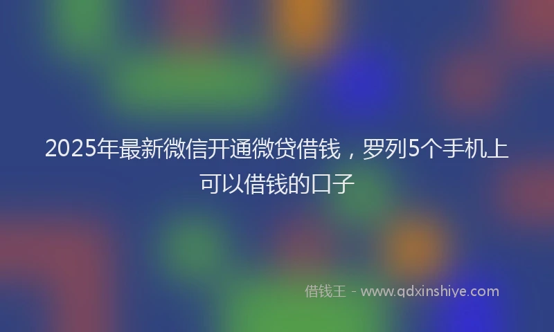 2025年最新微信开通微贷借钱，罗列5个手机上可以借钱的口子
