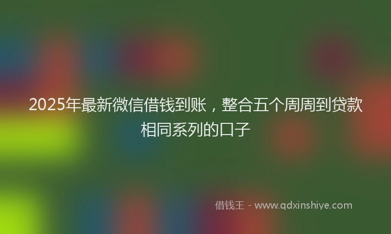 2025年最新微信借钱到账，整合五个周周到贷款相同系列的口子