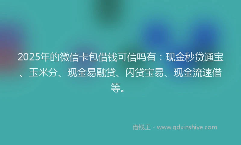2025年的微信卡包借钱可信吗有：现金秒贷通宝、玉米分、现金易融贷、闪贷宝易、现金流速借等。