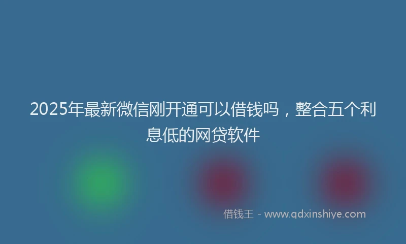 2025年最新微信刚开通可以借钱吗，整合五个利息低的网贷软件