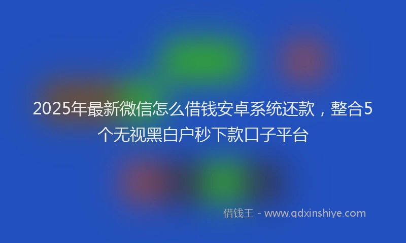2025年最新微信怎么借钱安卓系统还款，整合5个无视黑白户秒下款口子平台