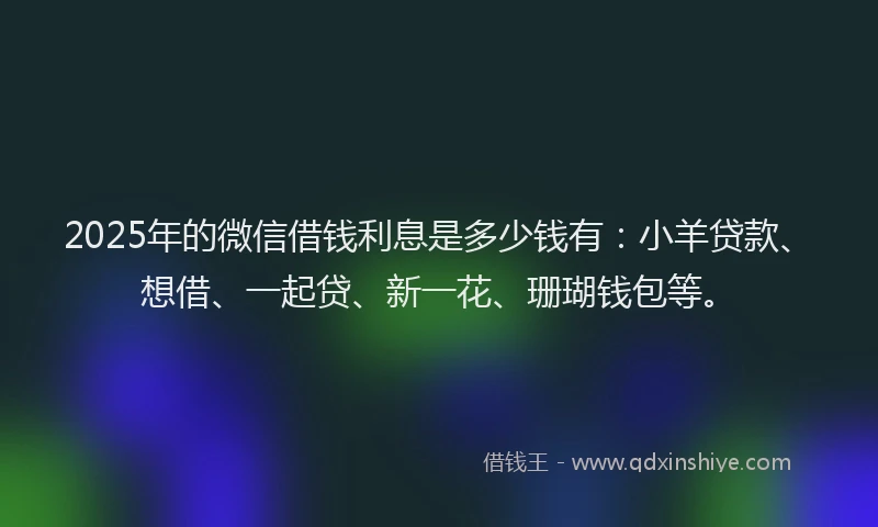 2025年的微信借钱利息是多少钱有：小羊贷款、想借、一起贷、新一花、珊瑚钱包等。