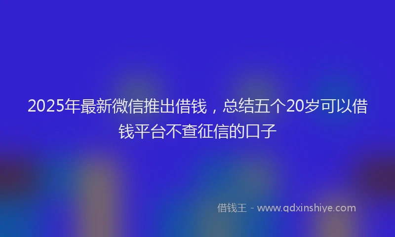 2025年最新微信推出借钱，总结五个20岁可以借钱平台不查征信的口子