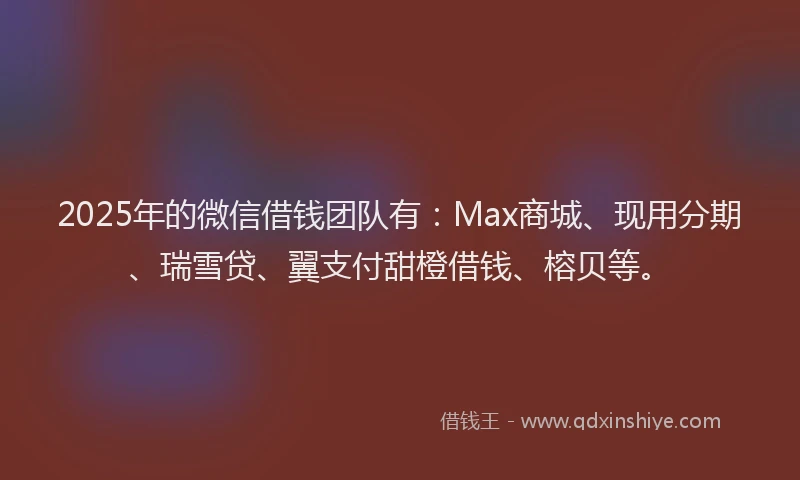 2025年的微信借钱团队有：Max商城、现用分期、瑞雪贷、翼支付甜橙借钱、榕贝等。