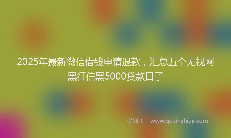 2025年最新微信借钱申请退款，汇总五个无视网黑征信黑5000贷款口子