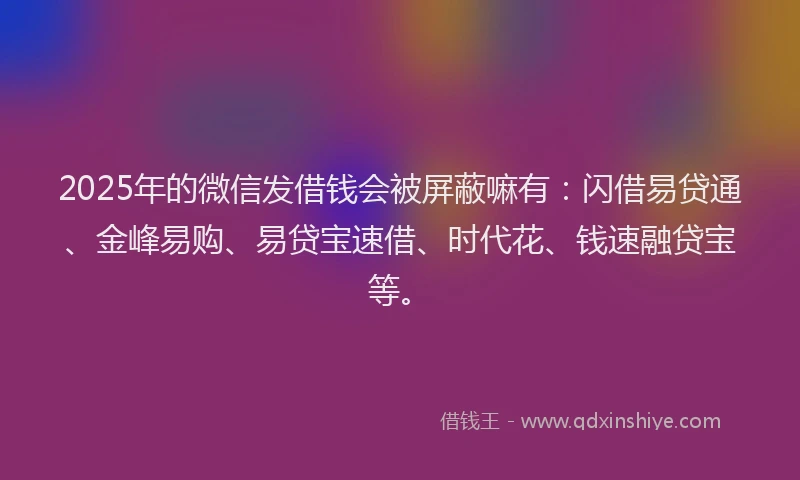 2025年的微信发借钱会被屏蔽嘛有：闪借易贷通、金峰易购、易贷宝速借、时代花、钱速融贷宝等。