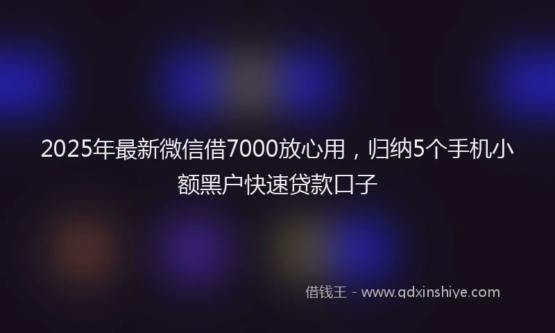 2025年最新微信借7000放心用，归纳5个手机小额黑户快速贷款口子