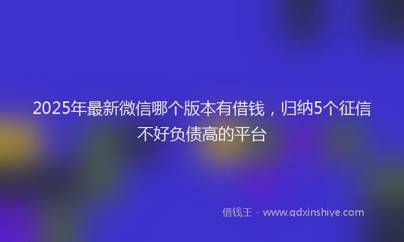 2025年最新微信哪个版本有借钱，归纳5个征信不好负债高的平台