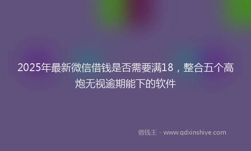 2025年最新微信借钱是否需要满18，整合五个高炮无视逾期能下的软件