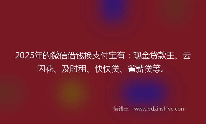 2025年的微信借钱换支付宝有：现金贷款王、云闪花、及时租、快快贷、省薪贷等。