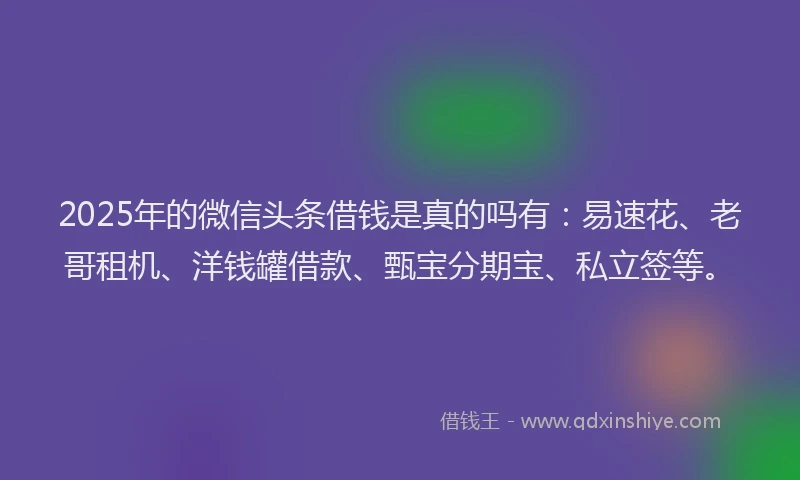 2025年的微信头条借钱是真的吗有：易速花、老哥租机、洋钱罐借款、甄宝分期宝、私立签等。