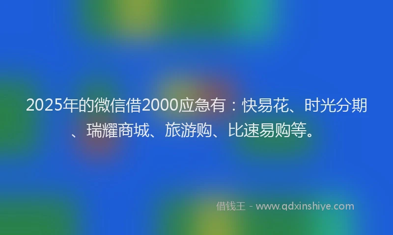 2025年的微信借2000应急有：快易花、时光分期、瑞耀商城、旅游购、比速易购等。