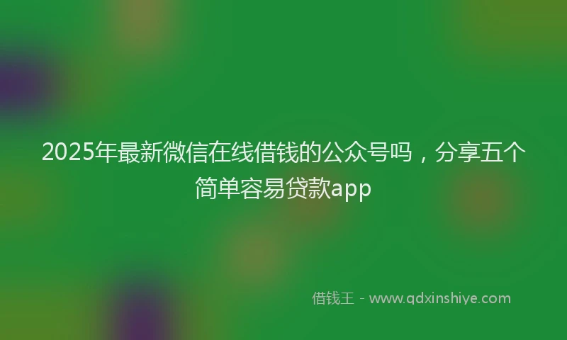 2025年最新微信在线借钱的公众号吗，分享五个简单容易贷款app