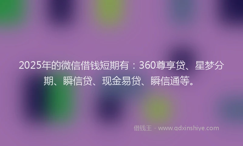 2025年的微信借钱短期有：360尊享贷、星梦分期、瞬信贷、现金易贷、瞬信通等。