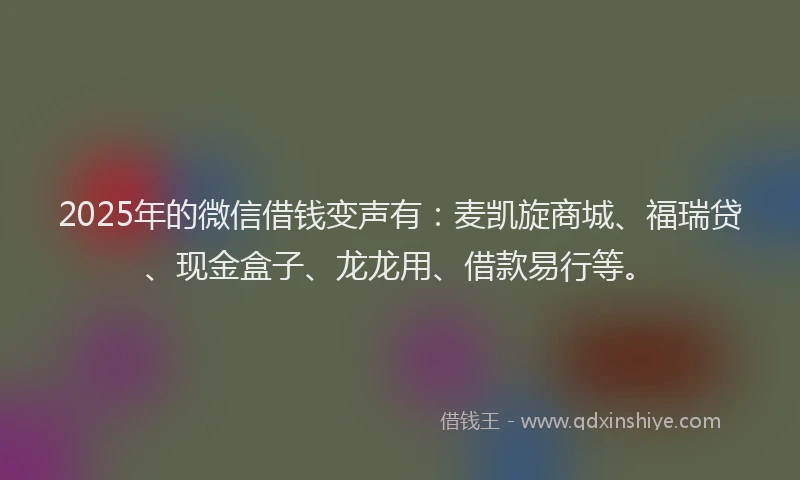 2025年的微信借钱变声有：麦凯旋商城、福瑞贷、现金盒子、龙龙用、借款易行等。