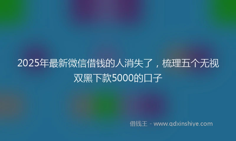 2025年最新微信借钱的人消失了，梳理五个无视双黑下款5000的口子