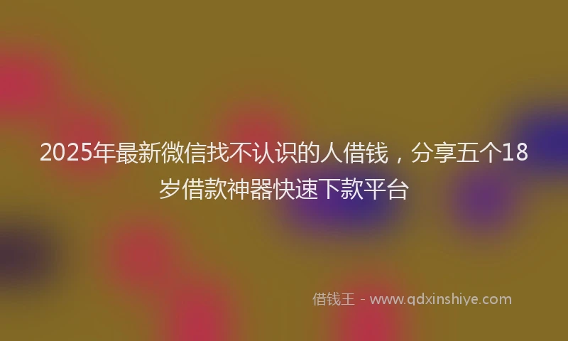 2025年最新微信找不认识的人借钱，分享五个18岁借款神器快速下款平台