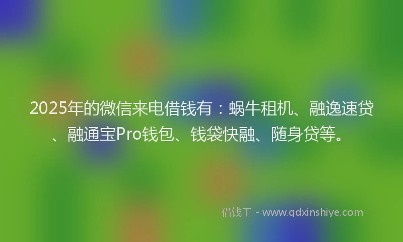 2025年的微信来电借钱有：蜗牛租机、融逸速贷、融通宝Pro钱包、钱袋快融、随身贷等。