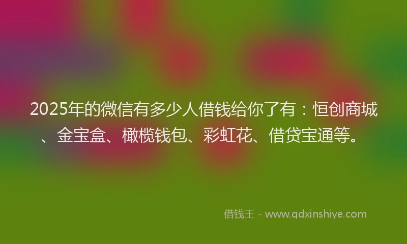 2025年的微信有多少人借钱给你了有：恒创商城、金宝盒、橄榄钱包、彩虹花、借贷宝通等。