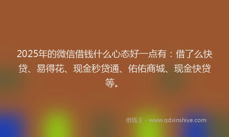 2025年的微信借钱什么心态好一点有：借了么快贷、易得花、现金秒贷通、佑佑商城、现金快贷等。